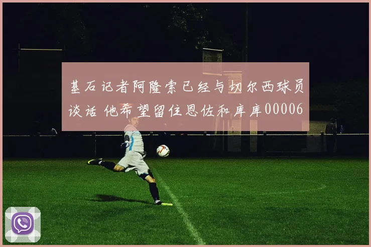 基石记者阿隆索已经与切尔西球员谈话 他希望留住恩佐和库库0000644